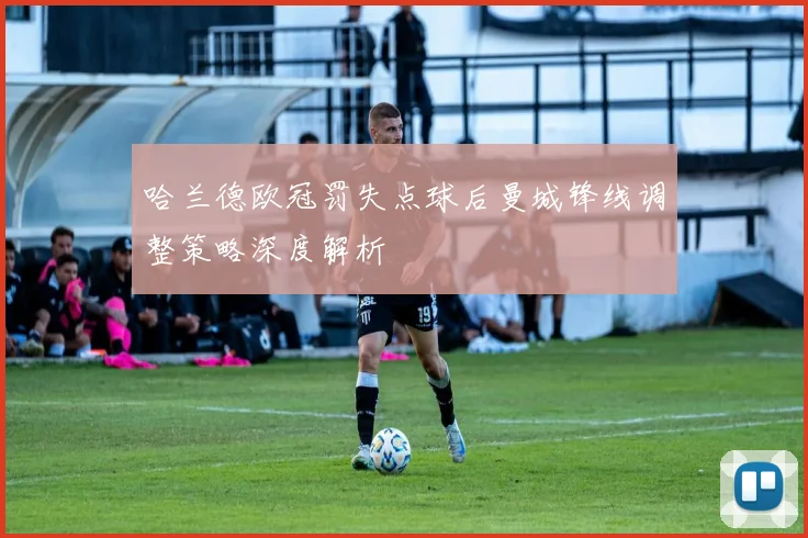 哈兰德欧冠罚失点球后曼城锋线调整策略深度解析