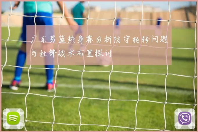 广东男篮热身赛分析防守轮转问题与杜锋战术布置探讨