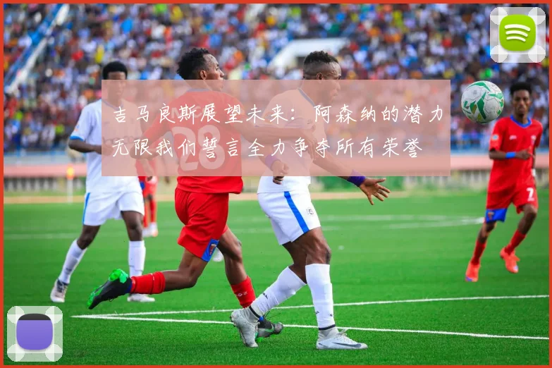 吉马良斯展望未来：阿森纳的潜力无限我们誓言全力争夺所有荣誉
