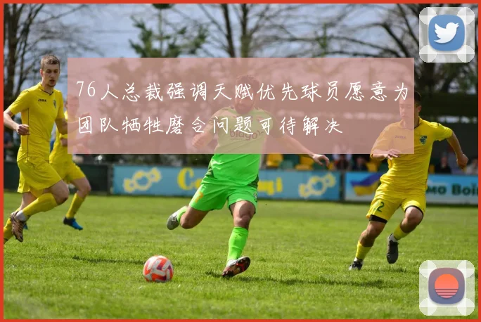 76人总裁强调天赋优先球员愿意为团队牺牲磨合问题可待解决