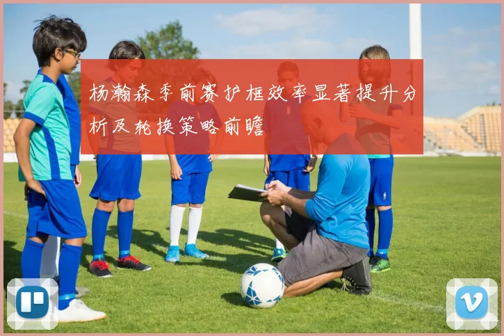 杨瀚森季前赛护框效率显著提升分析及轮换策略前瞻