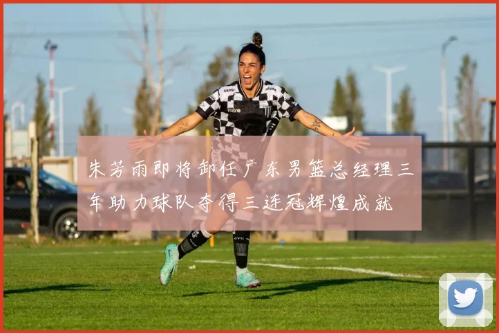 朱芳雨即将卸任广东男篮总经理三年助力球队夺得三连冠辉煌成就