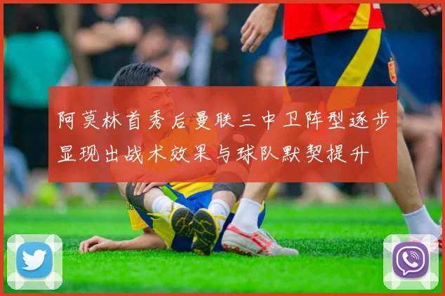 阿莫林首秀后曼联三中卫阵型逐步显现出战术效果与球队默契提升