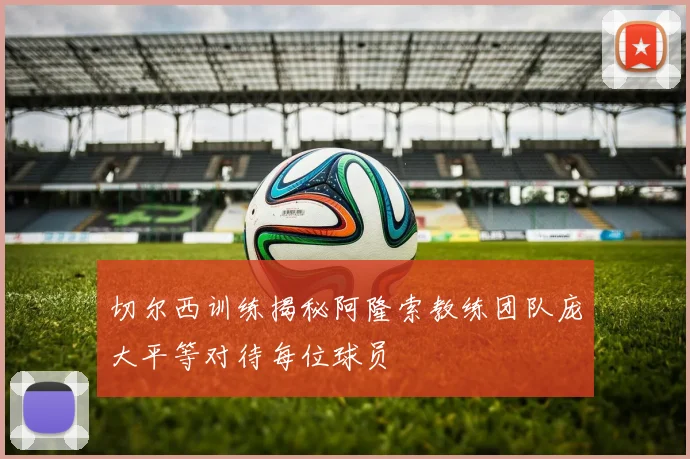 切尔西训练揭秘阿隆索教练团队庞大平等对待每位球员