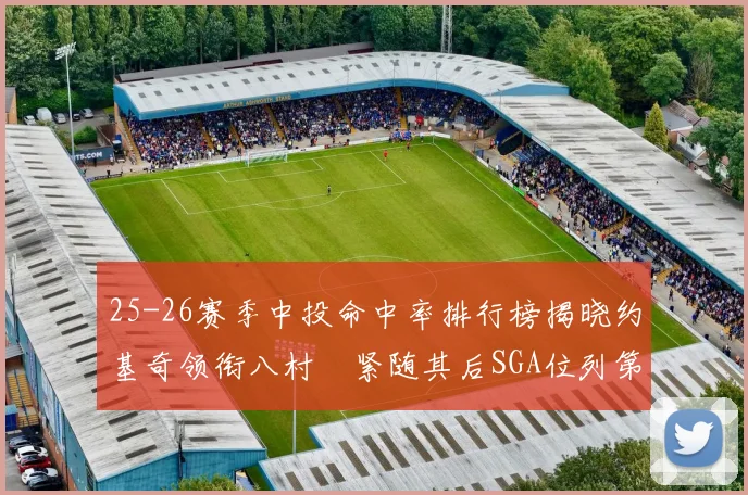 25-26赛季中投命中率排行榜揭晓约基奇领衔八村塁紧随其后SGA位列第三