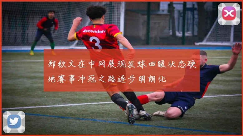 郑钦文在中网展现发球回暖状态硬地赛事冲冠之路逐步明朗化