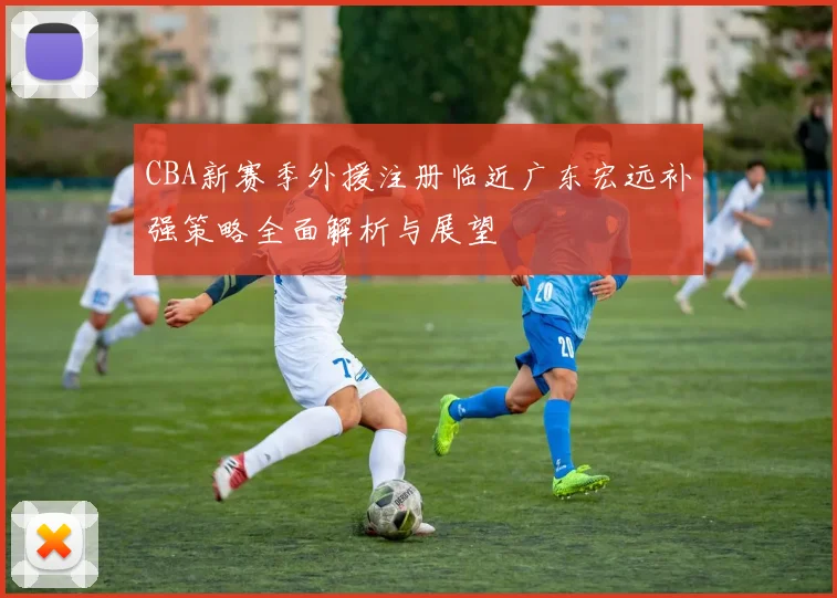 CBA新赛季外援注册临近广东宏远补强策略全面解析与展望
