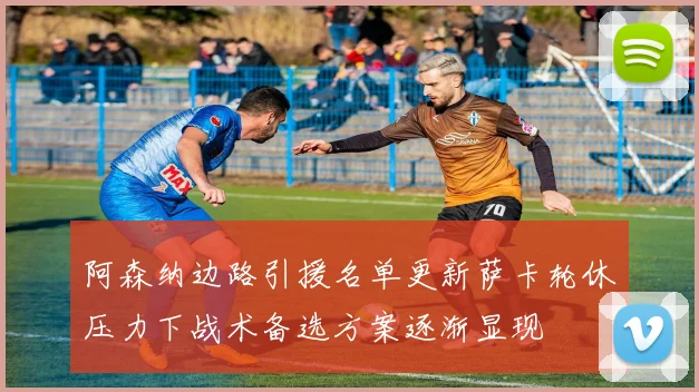 阿森纳边路引援名单更新萨卡轮休压力下战术备选方案逐渐显现