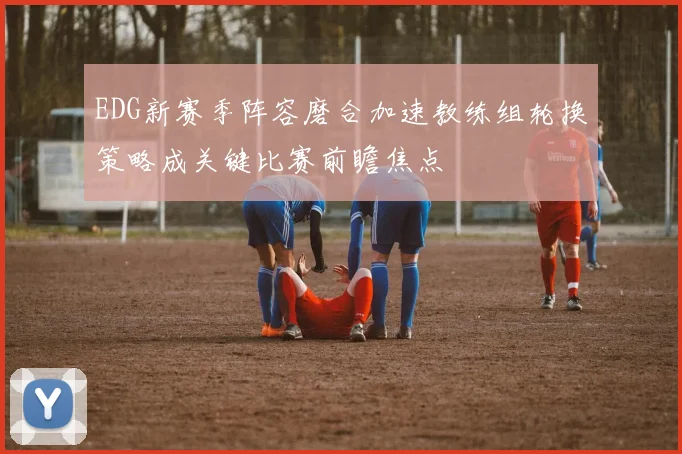 EDG新赛季阵容磨合加速教练组轮换策略成关键比赛前瞻焦点